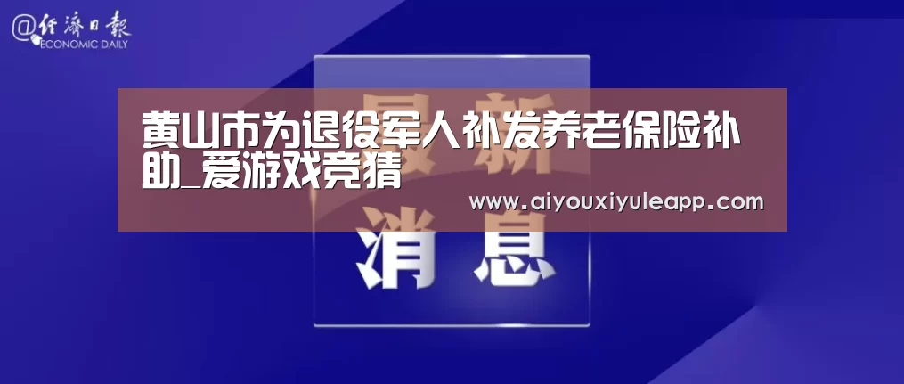 黄山市为退役军人补发养老保险补助_爱游戏竞猜(图2) 爱游戏娱乐