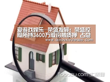 爱游戏娱乐-荣盛发展:荣盛控股所持3600万股份被质押 占总股本0.83%(图1) 爱游戏娱乐